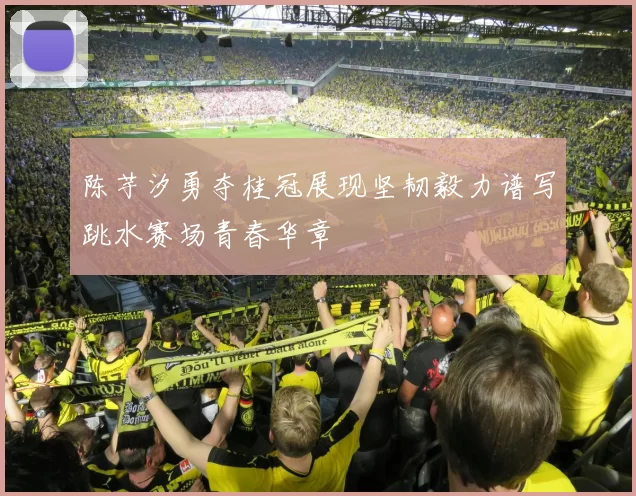 陈芋汐勇夺桂冠展现坚韧毅力谱写跳水赛场青春华章