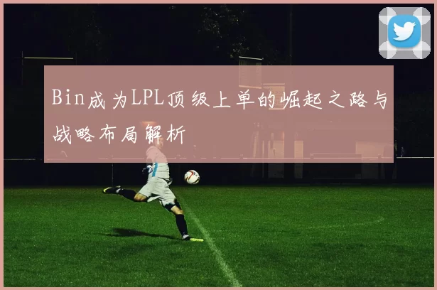 Bin成为LPL顶级上单的崛起之路与战略布局解析