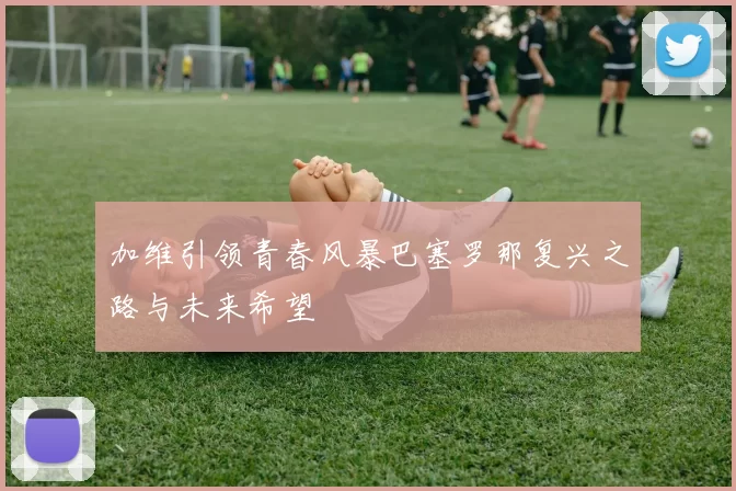 加维引领青春风暴巴塞罗那复兴之路与未来希望