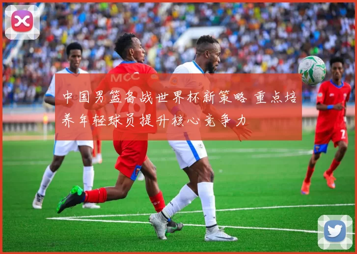 中国男篮备战世界杯新策略 重点培养年轻球员提升核心竞争力