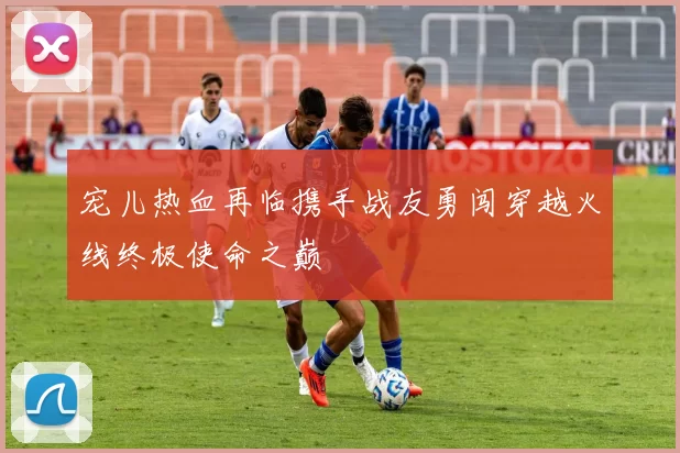 宠儿热血再临携手战友勇闯穿越火线终极使命之巅