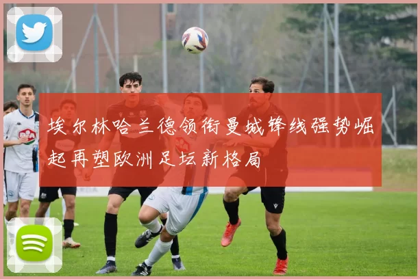 埃尔林哈兰德领衔曼城锋线强势崛起再塑欧洲足坛新格局