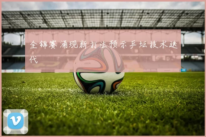 全锦赛涌现新打法预示乒坛技术迭代