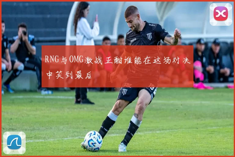 RNG与OMG激战正酣谁能在这场对决中笑到最后