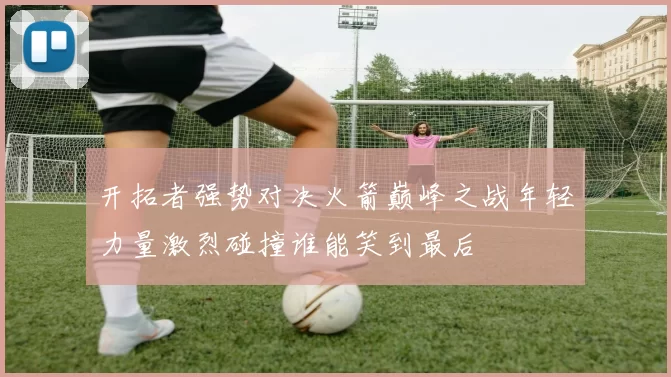 开拓者强势对决火箭巅峰之战年轻力量激烈碰撞谁能笑到最后