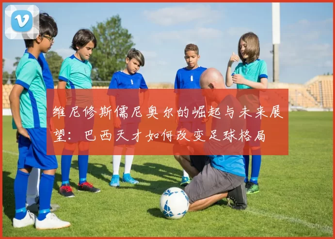 维尼修斯儒尼奥尔的崛起与未来展望：巴西天才如何改变足球格局