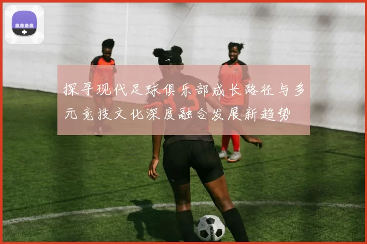 探寻现代足球俱乐部成长路径与多元竞技文化深度融合发展新趋势