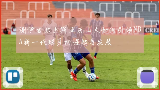 谢伊吉尔杰斯亚历山大如何引领NBA新一代球员的崛起与发展